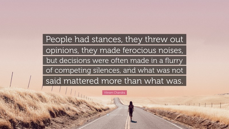 Vikram Chandra Quote: “People had stances, they threw out opinions, they made ferocious noises, but decisions were often made in a flurry of competing silences, and what was not said mattered more than what was.”