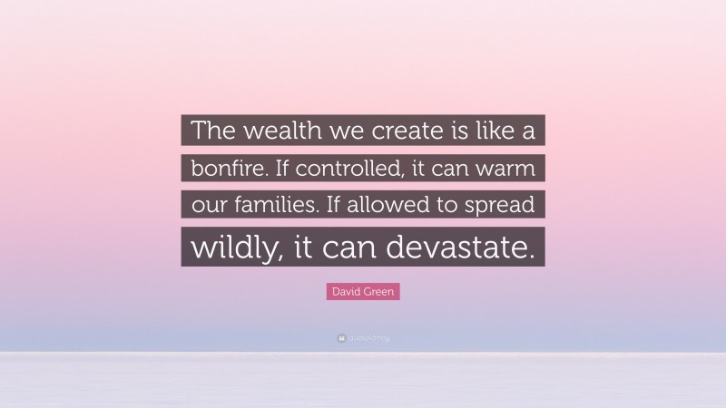 David Green Quote: “The wealth we create is like a bonfire. If controlled, it can warm our families. If allowed to spread wildly, it can devastate.”