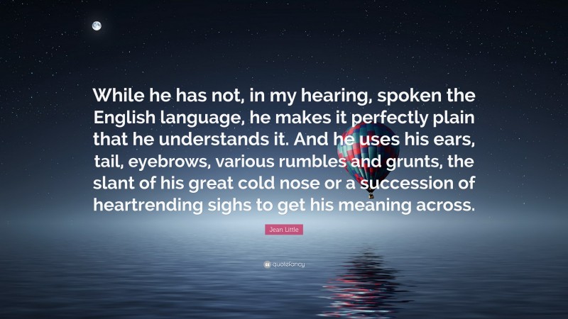 Jean Little Quote: “While he has not, in my hearing, spoken the English language, he makes it perfectly plain that he understands it. And he uses his ears, tail, eyebrows, various rumbles and grunts, the slant of his great cold nose or a succession of heartrending sighs to get his meaning across.”