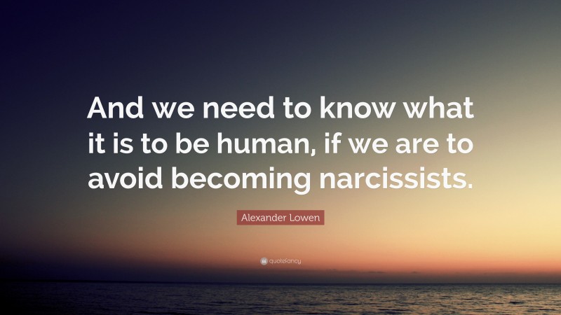 Alexander Lowen Quote: “And we need to know what it is to be human, if we are to avoid becoming narcissists.”