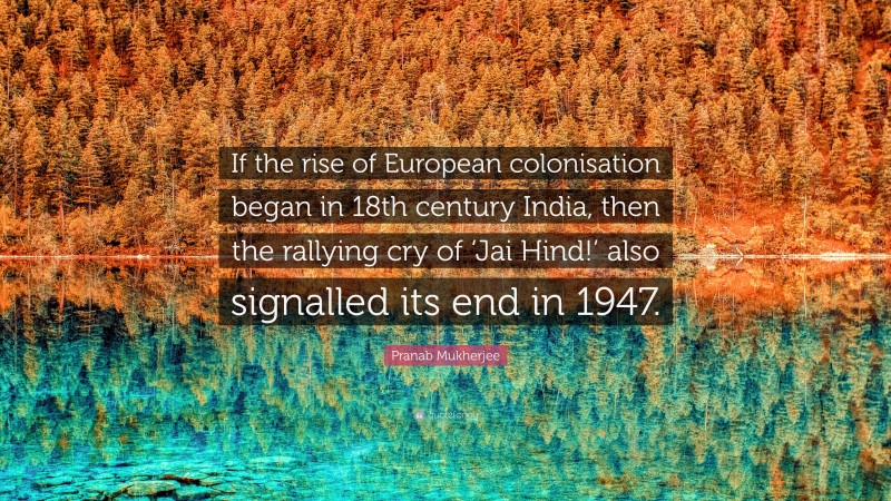 Pranab Mukherjee Quote: “If the rise of European colonisation began in 18th century India, then the rallying cry of ‘Jai Hind!’ also signalled its end in 1947.”