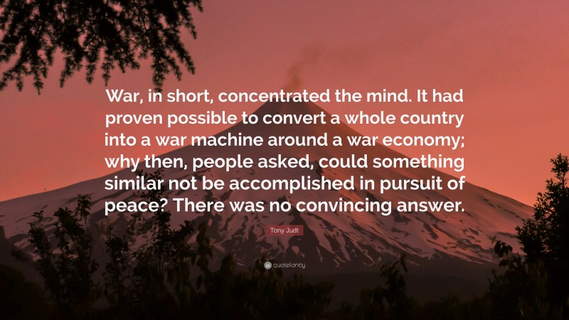 Tony Judt Quote: “War, in short, concentrated the mind. It had proven possible to convert a whole country into a war machine around a war economy; why then, people asked, could something similar not be accomplished in pursuit of peace? There was no convincing answer.”