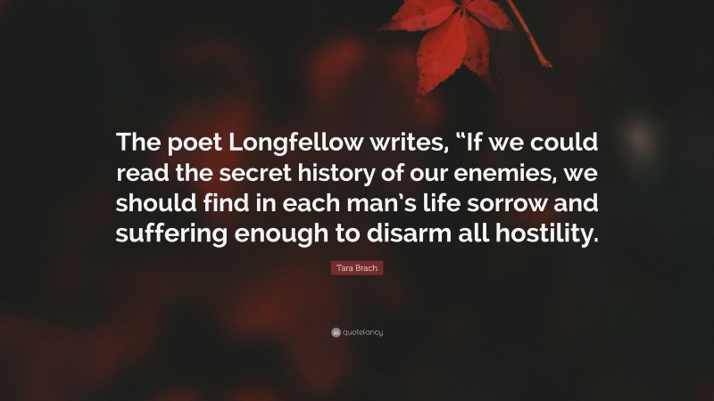 Tara Brach Quote: “The poet Longfellow writes, “If we could read the secret history of our enemies, we should find in each man’s life sorrow and suffering enough to disarm all hostility.”