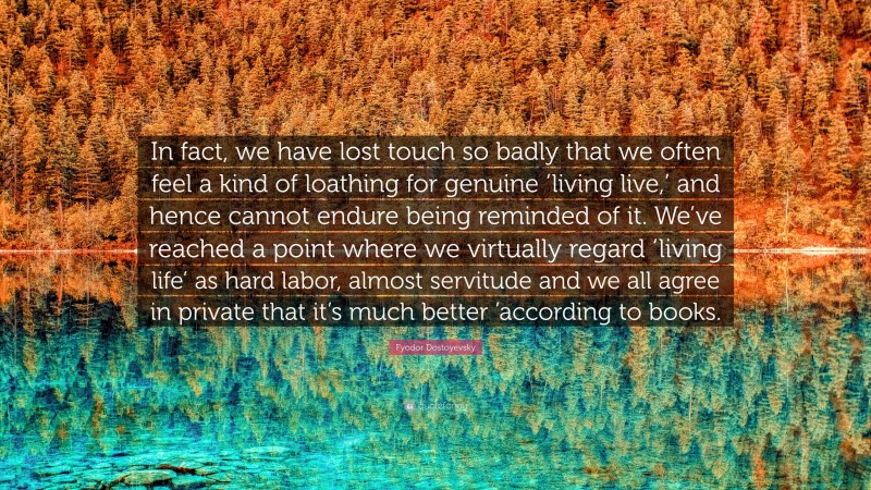 Fyodor Dostoyevsky Quote: “In fact, we have lost touch so badly that we often feel a kind of loathing for genuine ‘living live,’ and hence cannot endure being reminded of it. We’ve reached a point where we virtually regard ‘living life’ as hard labor, almost servitude and we all agree in private that it’s much better ’according to books.”