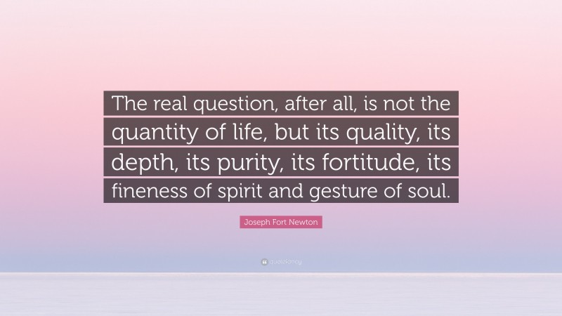 Joseph Fort Newton Quote: “The real question, after all, is not the quantity of life, but its quality, its depth, its purity, its fortitude, its fineness of spirit and gesture of soul.”