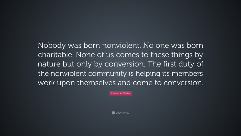 Lanza del Vasto Quote: “Nobody was born nonviolent. No one was born charitable. None of us comes to these things by nature but only by conversion. The first duty of the nonviolent community is helping its members work upon themselves and come to conversion.”