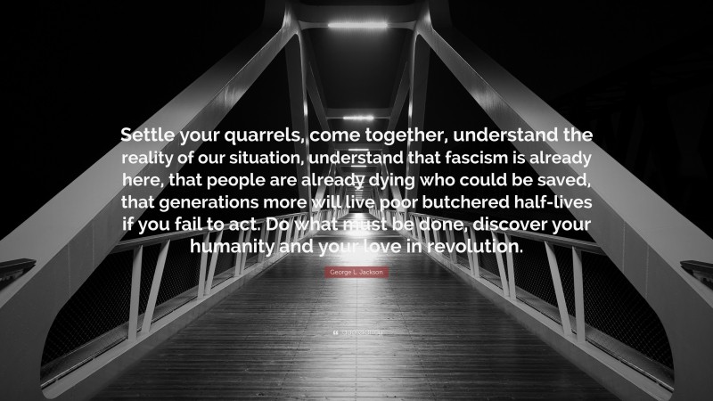 George L. Jackson Quote: “Settle your quarrels, come together, understand the reality of our situation, understand that fascism is already here, that people are already dying who could be saved, that generations more will live poor butchered half-lives if you fail to act. Do what must be done, discover your humanity and your love in revolution.”