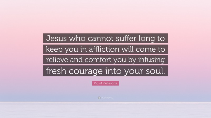 Pio of Pietrelcina Quote: “Jesus who cannot suffer long to keep you in affliction will come to relieve and comfort you by infusing fresh courage into your soul.”
