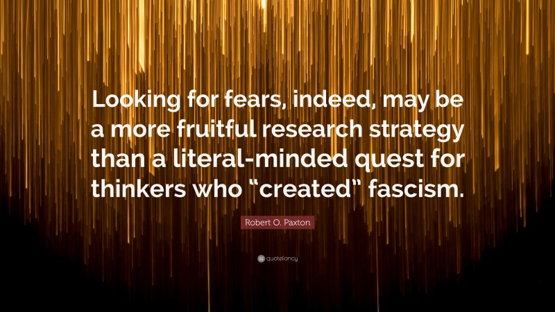 Robert O. Paxton Quote: “Looking for fears, indeed, may be a more fruitful research strategy than a literal-minded quest for thinkers who “created” fascism.”
