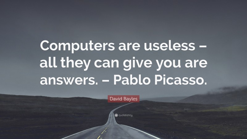 David Bayles Quote: “Computers are useless – all they can give you are answers. – Pablo Picasso.”