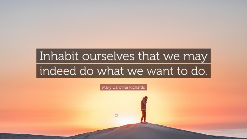 Mary Caroline Richards Quote: “Inhabit ourselves that we may indeed do what we want to do.”