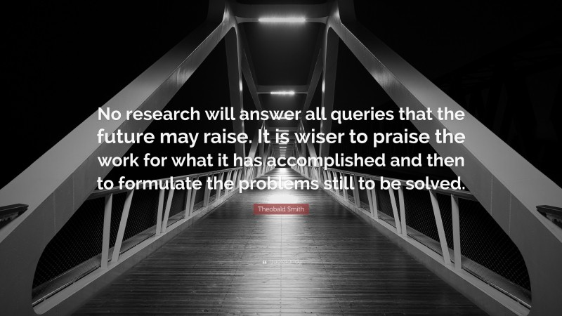 Theobald Smith Quote: “No research will answer all queries that the future may raise. It is wiser to praise the work for what it has accomplished and then to formulate the problems still to be solved.”