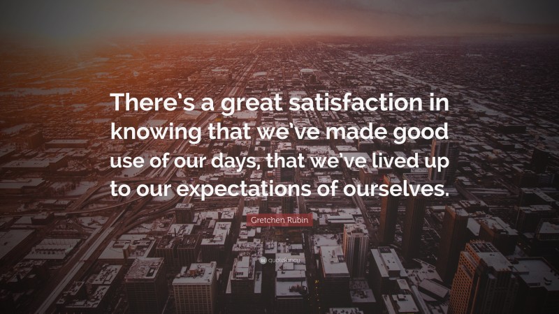 Gretchen Rubin Quote: “There’s a great satisfaction in knowing that we’ve made good use of our days, that we’ve lived up to our expectations of ourselves.”