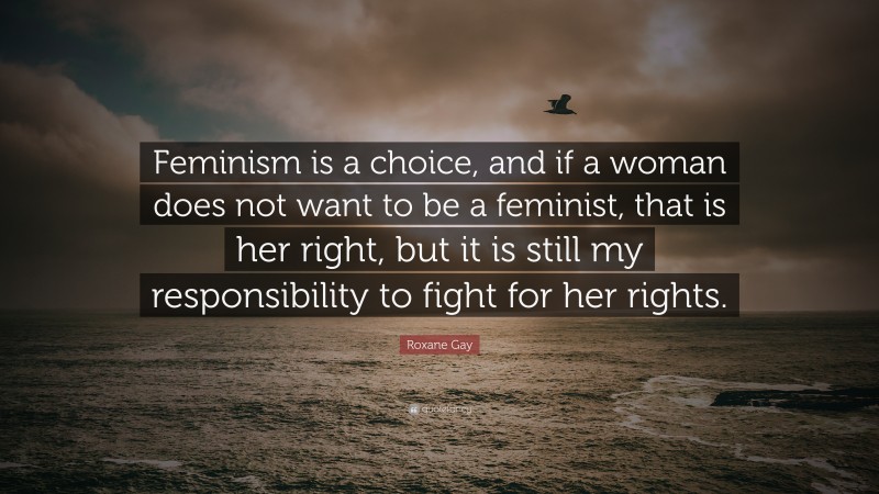 Roxane Gay Quote: “Feminism is a choice, and if a woman does not want to be a feminist, that is her right, but it is still my responsibility to fight for her rights.”