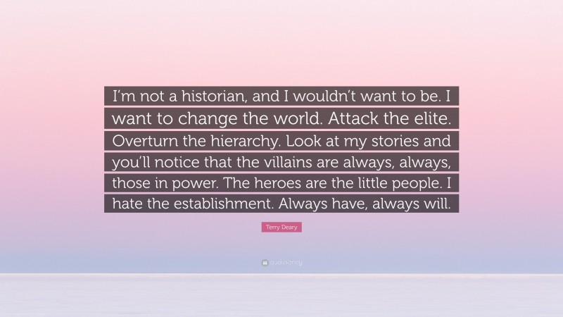 Terry Deary Quote: “I’m not a historian, and I wouldn’t want to be. I want to change the world. Attack the elite. Overturn the hierarchy. Look at my stories and you’ll notice that the villains are always, always, those in power. The heroes are the little people. I hate the establishment. Always have, always will.”