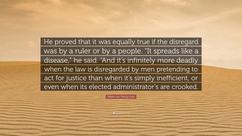 Walter Van Tilburg Clark Quote: “He proved that it was equally true if the disregard was by a ruler or by a people. “It spreads like a disease,” he said. “And it’s infinitely more deadly when the law is disregarded by men pretending to act for justice than when it’s simply inefficient, or even when its elected administrator’s are crooked.”