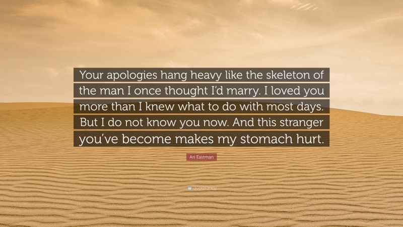 Ari Eastman Quote: “Your apologies hang heavy like the skeleton of the man I once thought I’d marry. I loved you more than I knew what to do with most days. But I do not know you now. And this stranger you’ve become makes my stomach hurt.”