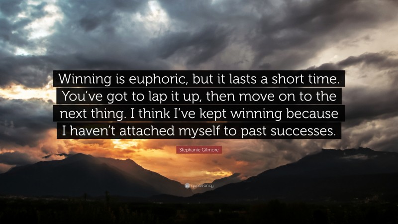 Stephanie Gilmore Quote: “Winning is euphoric, but it lasts a short time. You’ve got to lap it up, then move on to the next thing. I think I’ve kept winning because I haven’t attached myself to past successes.”