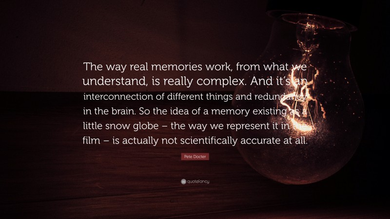 Pete Docter Quote: “The way real memories work, from what we understand, is really complex. And it’s an interconnection of different things and redundancy in the brain. So the idea of a memory existing as a little snow globe – the way we represent it in the film – is actually not scientifically accurate at all.”