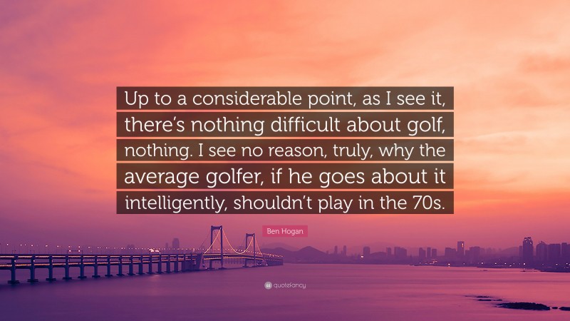 Ben Hogan Quote: “Up to a considerable point, as I see it, there’s nothing difficult about golf, nothing. I see no reason, truly, why the average golfer, if he goes about it intelligently, shouldn’t play in the 70s.”