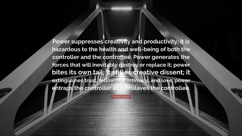 Thomas Gordon Quote: “Power suppresses creativity and productivity; it is hazardous to the health and well-being of both the controller and the controllee. Power generates the forces that will inevitably destroy or replace it; power bites its own tail; it stifles creative dissent; it extinguishes trust, fellowship, intimacy, and love; power entraps the controller as it enslaves the controllee.”