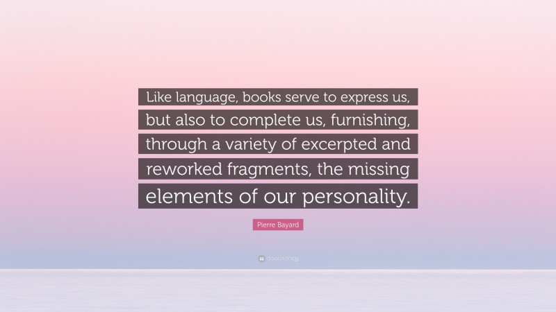 Pierre Bayard Quote: “Like language, books serve to express us, but also to complete us, furnishing, through a variety of excerpted and reworked fragments, the missing elements of our personality.”
