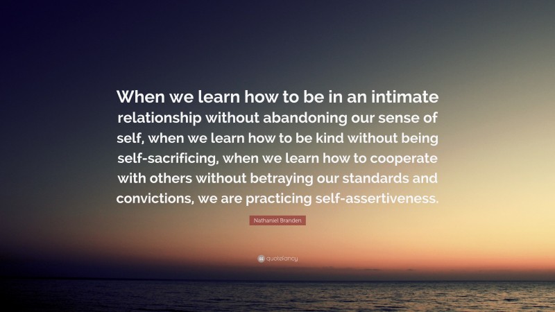 Nathaniel Branden Quote: “When we learn how to be in an intimate relationship without abandoning our sense of self, when we learn how to be kind without being self-sacrificing, when we learn how to cooperate with others without betraying our standards and convictions, we are practicing self-assertiveness.”