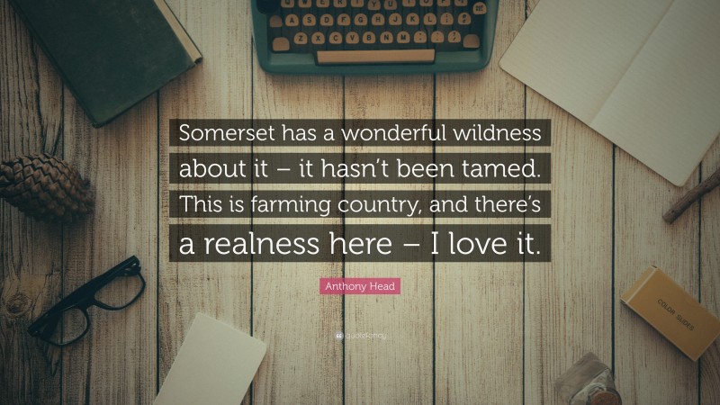 Anthony Head Quote: “Somerset has a wonderful wildness about it – it hasn’t been tamed. This is farming country, and there’s a realness here – I love it.”