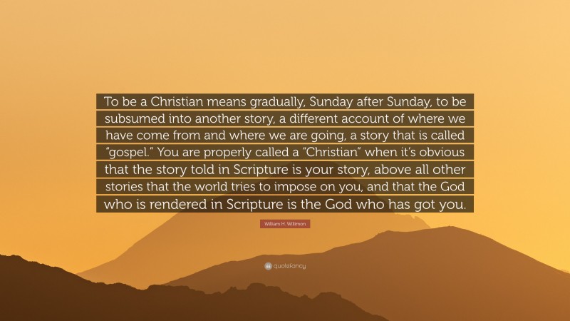 William H. Willimon Quote: “To be a Christian means gradually, Sunday after Sunday, to be subsumed into another story, a different account of where we have come from and where we are going, a story that is called “gospel.” You are properly called a “Christian” when it’s obvious that the story told in Scripture is your story, above all other stories that the world tries to impose on you, and that the God who is rendered in Scripture is the God who has got you.”