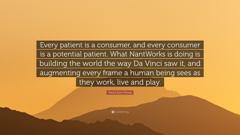 Patrick Soon-Shiong Quote: “Every patient is a consumer, and every consumer is a potential patient. What NantWorks is doing is building the world the way Da Vinci saw it, and augmenting every frame a human being sees as they work, live and play.”