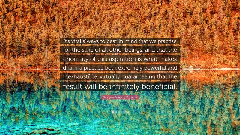 Dzongsar Jamyang Khyentse Quote: “It’s vital always to bear in mind that we practise for the sake of all other beings, and that the enormity of this aspiration is what makes dharma practice both extremely powerful and inexhaustible, virtually guaranteeing that the result will be infinitely beneficial.”