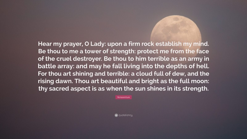 Bonaventure Quote: “Hear my prayer, O Lady: upon a firm rock establish my mind. Be thou to me a tower of strength: protect me from the face of the cruel destroyer. Be thou to him terrible as an army in battle array: and may he fall living into the depths of hell. For thou art shining and terrible: a cloud full of dew, and the rising dawn. Thou art beautiful and bright as the full moon: thy sacred aspect is as when the sun shines in its strength.”