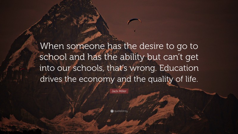Jack Miller Quote: “When someone has the desire to go to school and has the ability but can’t get into our schools, that’s wrong. Education drives the economy and the quality of life.”