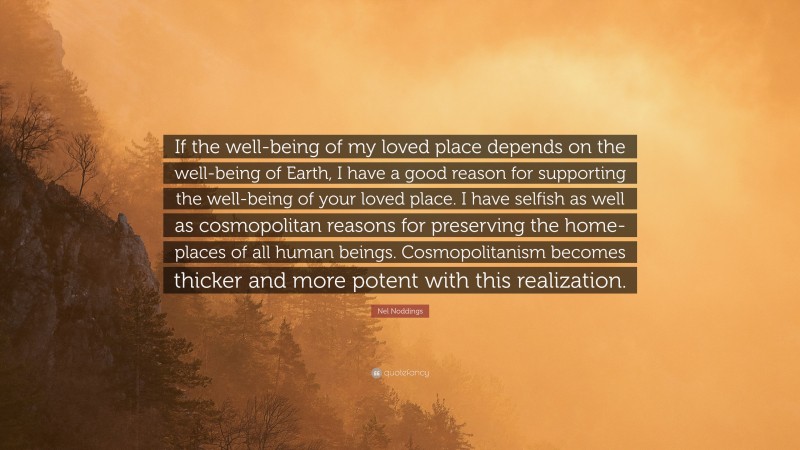 Nel Noddings Quote: “If the well-being of my loved place depends on the well-being of Earth, I have a good reason for supporting the well-being of your loved place. I have selfish as well as cosmopolitan reasons for preserving the home-places of all human beings. Cosmopolitanism becomes thicker and more potent with this realization.”