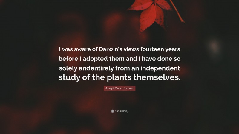Joseph Dalton Hooker Quote: “I was aware of Darwin’s views fourteen years before I adopted them and I have done so solely andentirely from an independent study of the plants themselves.”
