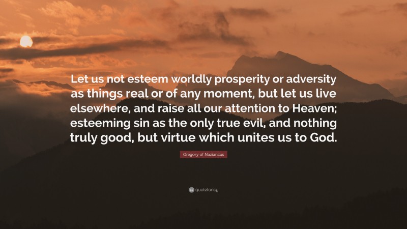Gregory of Nazianzus Quote: “Let us not esteem worldly prosperity or adversity as things real or of any moment, but let us live elsewhere, and raise all our attention to Heaven; esteeming sin as the only true evil, and nothing truly good, but virtue which unites us to God.”