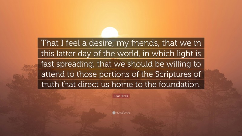 Elias Hicks Quote: “That I feel a desire, my friends, that we in this latter day of the world, in which light is fast spreading, that we should be willing to attend to those portions of the Scriptures of truth that direct us home to the foundation.”