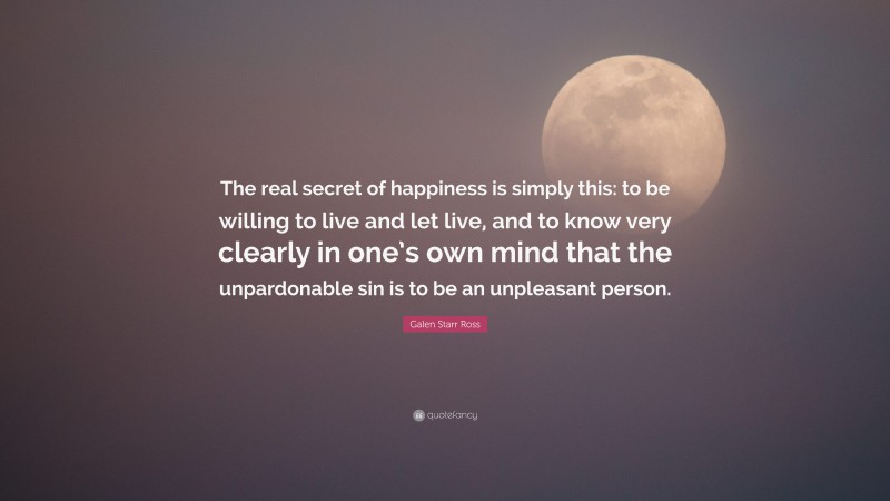 Galen Starr Ross Quote: “The real secret of happiness is simply this: to be willing to live and let live, and to know very clearly in one’s own mind that the unpardonable sin is to be an unpleasant person.”