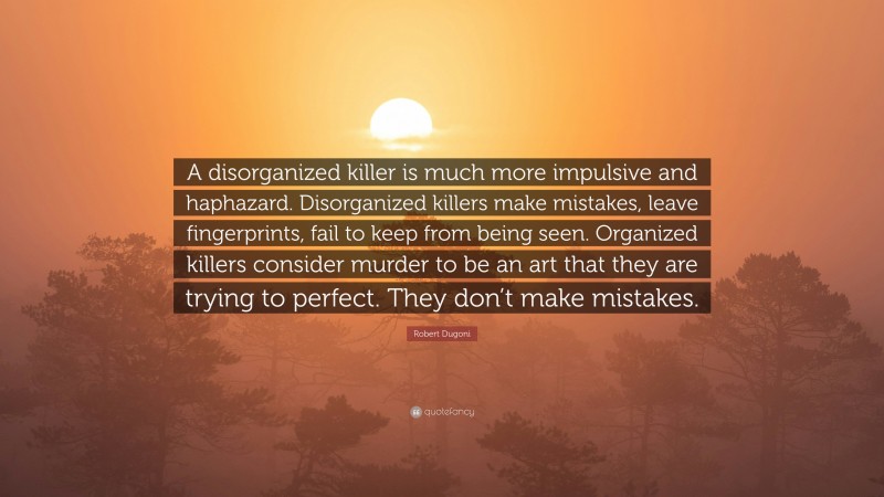 Robert Dugoni Quote: “A disorganized killer is much more impulsive and haphazard. Disorganized killers make mistakes, leave fingerprints, fail to keep from being seen. Organized killers consider murder to be an art that they are trying to perfect. They don’t make mistakes.”