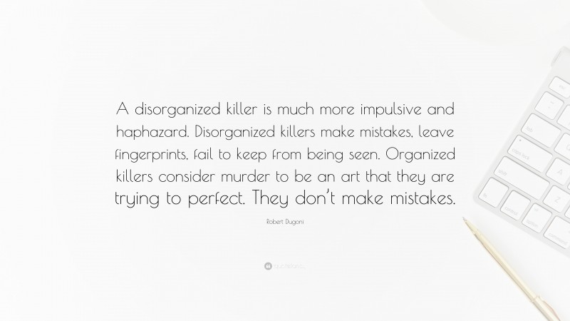Robert Dugoni Quote: “A disorganized killer is much more impulsive and haphazard. Disorganized killers make mistakes, leave fingerprints, fail to keep from being seen. Organized killers consider murder to be an art that they are trying to perfect. They don’t make mistakes.”