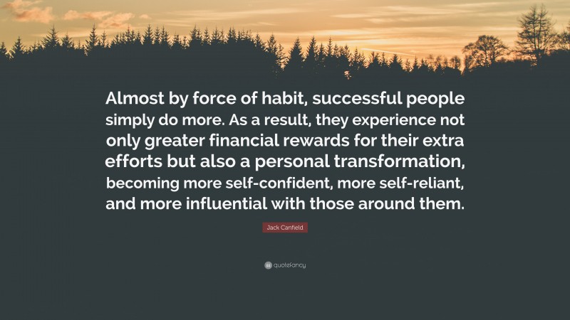 Jack Canfield Quote: “Almost by force of habit, successful people simply do more. As a result, they experience not only greater financial rewards for their extra efforts but also a personal transformation, becoming more self-confident, more self-reliant, and more influential with those around them.”