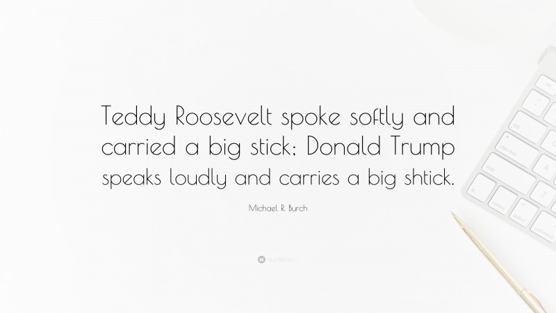 Michael R. Burch Quote: “Teddy Roosevelt spoke softly and carried a big stick; Donald Trump speaks loudly and carries a big shtick.”