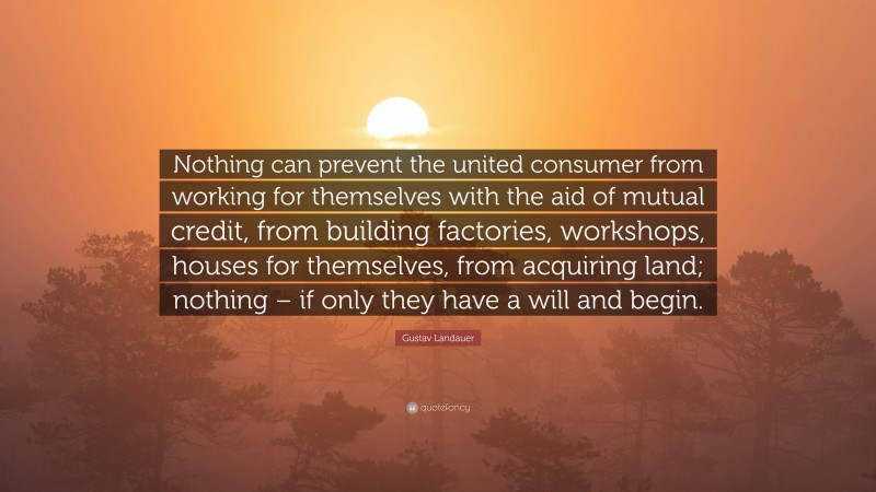 Gustav Landauer Quote: “Nothing can prevent the united consumer from working for themselves with the aid of mutual credit, from building factories, workshops, houses for themselves, from acquiring land; nothing – if only they have a will and begin.”