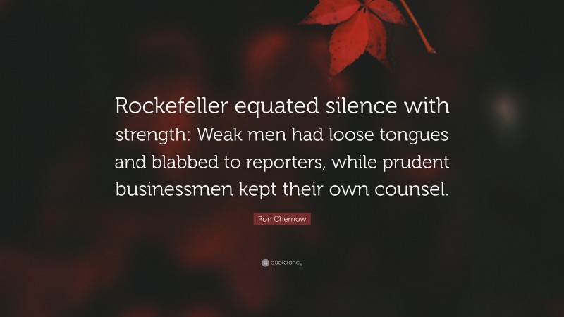 Ron Chernow Quote: “Rockefeller equated silence with strength: Weak men had loose tongues and blabbed to reporters, while prudent businessmen kept their own counsel.”