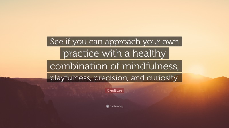 Cyndi Lee Quote: “See if you can approach your own practice with a healthy combination of mindfulness, playfulness, precision, and curiosity.”