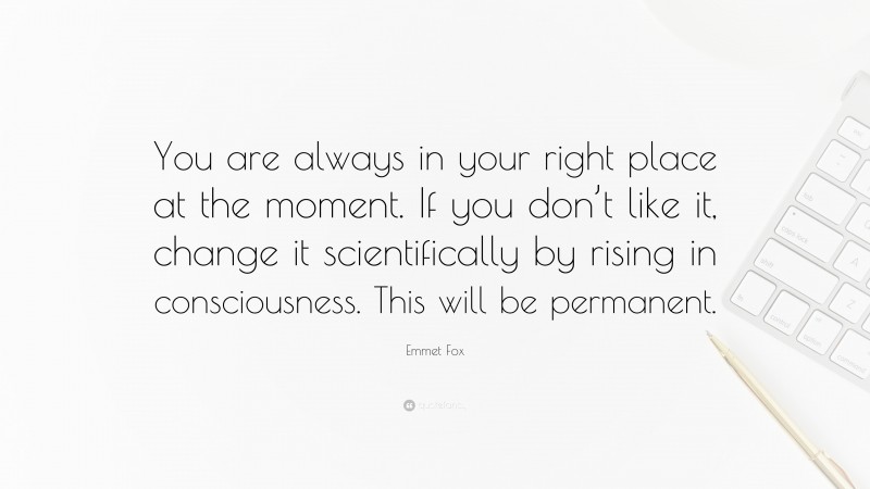 Emmet Fox Quote: “You are always in your right place at the moment. If you don’t like it, change it scientifically by rising in consciousness. This will be permanent.”
