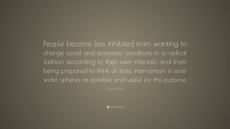 Gunnar Myrdal Quote: “People become less inhibited from wanting to change social and economic conditions in a radical fashion according to their own interests, and from being prepared to think of state intervention in ever wider spheres as possible and useful for this purpose.”