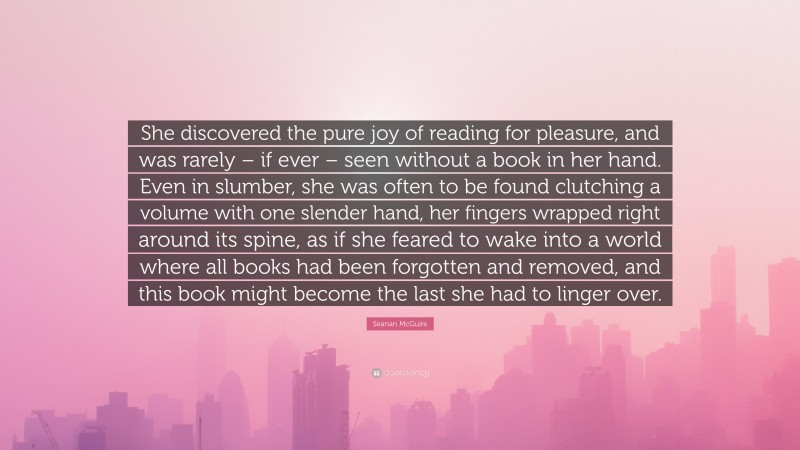 Seanan McGuire Quote: “She discovered the pure joy of reading for pleasure, and was rarely – if ever – seen without a book in her hand. Even in slumber, she was often to be found clutching a volume with one slender hand, her fingers wrapped right around its spine, as if she feared to wake into a world where all books had been forgotten and removed, and this book might become the last she had to linger over.”