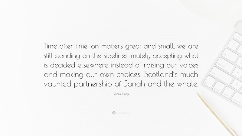Winnie Ewing Quote: “Time after time, on matters great and small, we are still standing on the sidelines, mutely accepting what is decided elsewhere instead of raising our voices and making our own choices. Scotland’s much vaunted partnership of Jonah and the whale.”