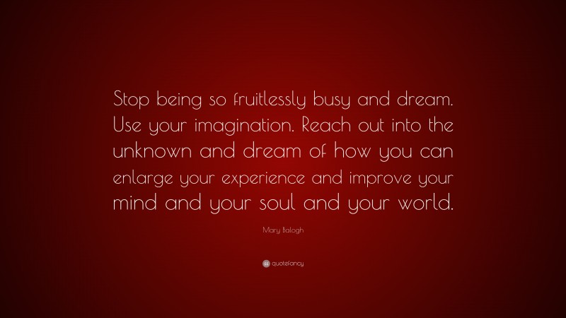 Mary Balogh Quote: “Stop being so fruitlessly busy and dream. Use your imagination. Reach out into the unknown and dream of how you can enlarge your experience and improve your mind and your soul and your world.”